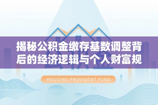 民和揭秘公积金缴存基数调整背后的经济逻辑与个人财富规划