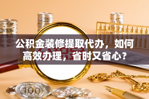 民和公积金装修提取代办，如何高效办理，省时又省心？