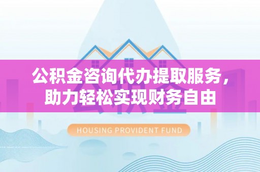 民和公积金咨询代办提取服务，助力轻松实现财务自由