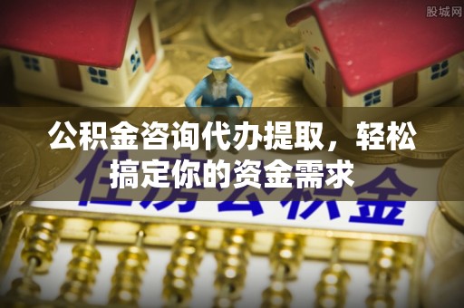 民和公积金咨询代办提取，轻松搞定你的资金需求