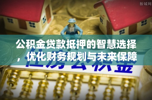 民和公积金贷款抵押的智慧选择，优化财务规划与未来保障