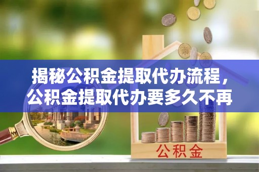 民和揭秘公积金提取代办流程，公积金提取代办要多久不再迷茫