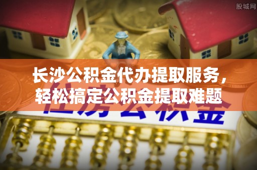 民和长沙公积金代办提取服务，轻松搞定公积金提取难题