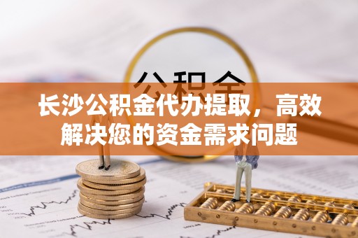 民和长沙公积金代办提取，高效解决您的资金需求问题
