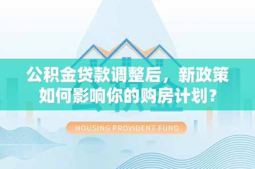 民和公积金贷款调整后，新政策如何影响你的购房计划？