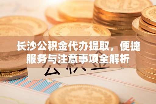 民和长沙公积金代办提取，便捷服务与注意事项全解析