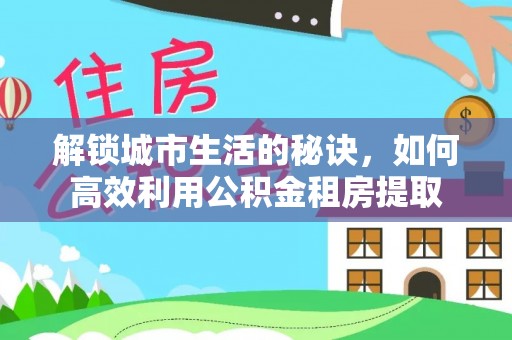 民和解锁城市生活的秘诀，如何高效利用公积金租房提取