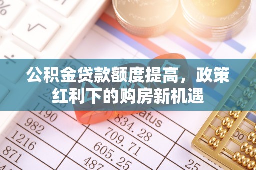 民和公积金贷款额度提高，政策红利下的购房新机遇