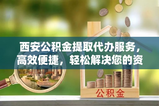 民和西安公积金提取代办服务，高效便捷，轻松解决您的资金需求