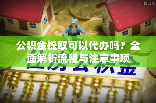 民和公积金提取可以代办吗？全面解析流程与注意事项