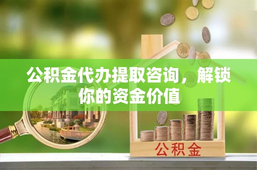 民和公积金代办提取咨询，解锁你的资金价值