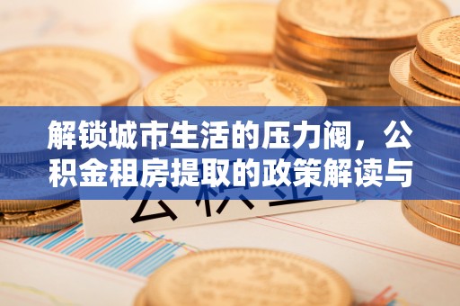 民和解锁城市生活的压力阀，公积金租房提取的政策解读与实践指南