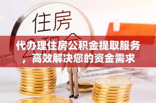民和代办理住房公积金提取服务，高效解决您的资金需求