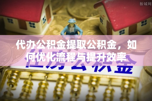 民和代办公积金提取公积金，如何优化流程与提升效率