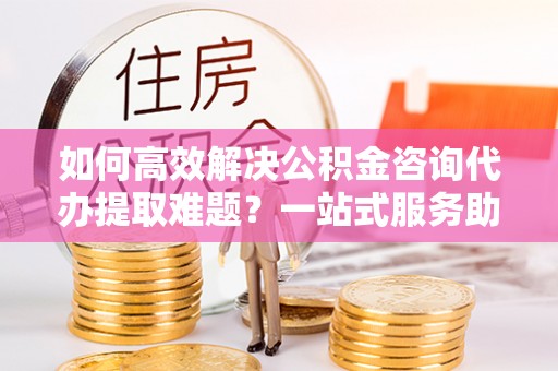 民和如何高效解决公积金咨询代办提取难题？一站式服务助您轻松搞定