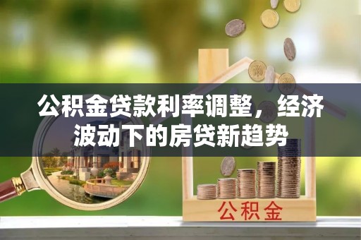 民和公积金贷款利率调整，经济波动下的房贷新趋势