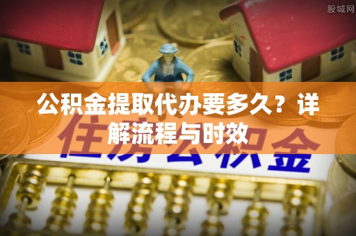 民和公积金提取代办要多久？详解流程与时效