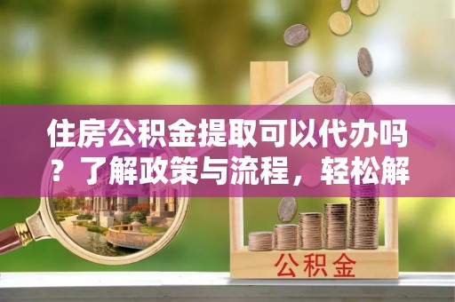 民和住房公积金提取可以代办吗？了解政策与流程，轻松解决疑惑