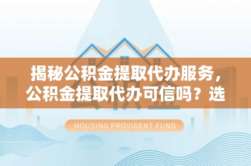 民和揭秘公积金提取代办服务，公积金提取代办可信吗？选择前你需要知道的真相