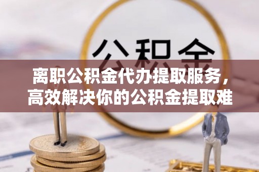 民和离职公积金代办提取服务，高效解决你的公积金提取难题