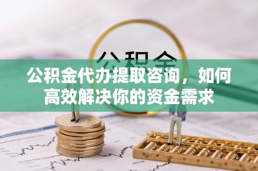 民和公积金代办提取咨询，如何高效解决你的资金需求