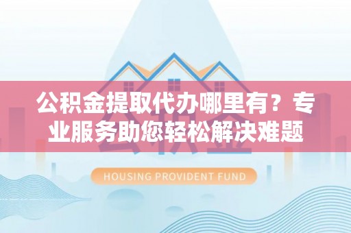 民和公积金提取代办哪里有？专业服务助您轻松解决难题