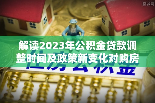 民和解读2023年公积金贷款调整时间及政策新变化对购房的影响