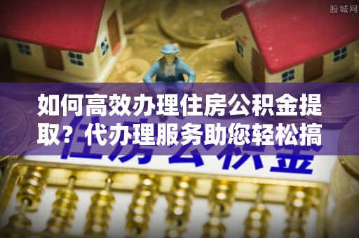 民和如何高效办理住房公积金提取？代办理服务助您轻松搞定