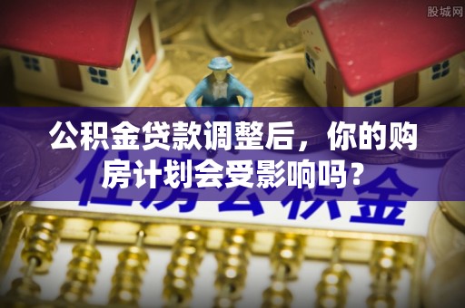 民和公积金贷款调整后，你的购房计划会受影响吗？