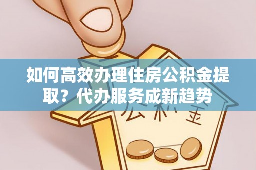 民和如何高效办理住房公积金提取？代办服务成新趋势