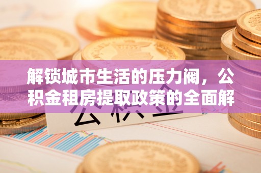 民和解锁城市生活的压力阀，公积金租房提取政策的全面解析与实践指南