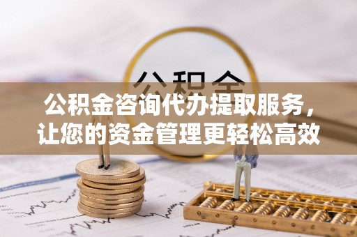 民和公积金咨询代办提取服务，让您的资金管理更轻松高效