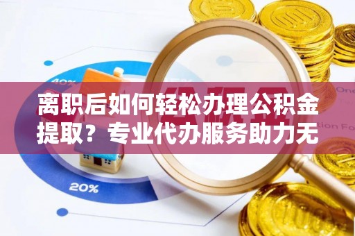 民和离职后如何轻松办理公积金提取？专业代办服务助力无忧