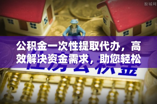 民和公积金一次性提取代办，高效解决资金需求，助您轻松应对生活难题