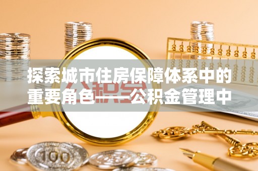 民和探索城市住房保障体系中的重要角色——公积金管理中心
