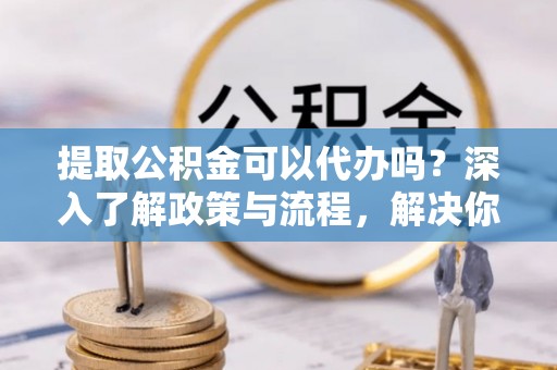 民和提取公积金可以代办吗？深入了解政策与流程，解决你的疑问