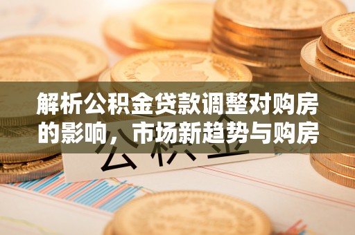 民和解析公积金贷款调整对购房的影响，市场新趋势与购房者策略