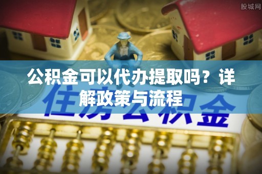 民和公积金可以代办提取吗？详解政策与流程