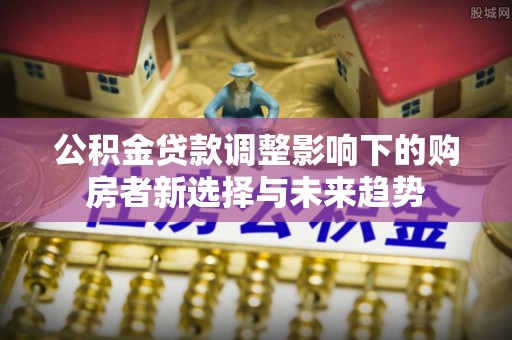 民和公积金贷款调整影响下的购房者新选择与未来趋势