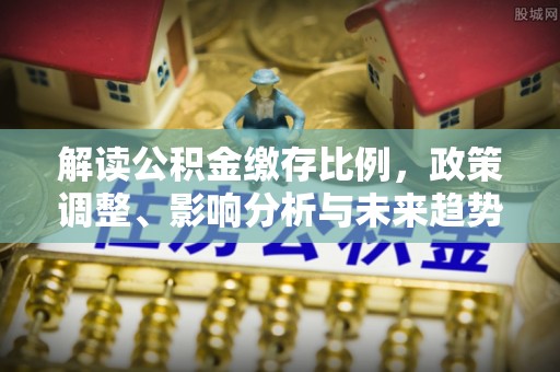 民和解读公积金缴存比例，政策调整、影响分析与未来趋势