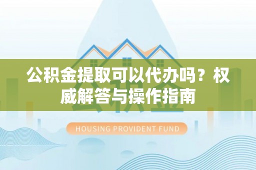 民和公积金提取可以代办吗？权威解答与操作指南