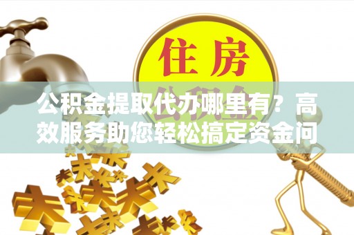民和公积金提取代办哪里有？高效服务助您轻松搞定资金问题