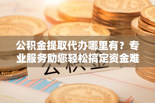 民和公积金提取代办哪里有？专业服务助您轻松搞定资金难题