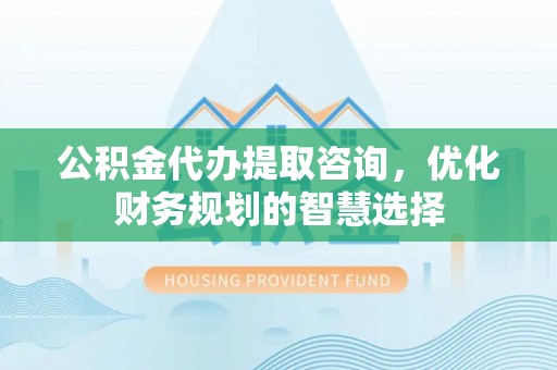 民和公积金代办提取咨询，优化财务规划的智慧选择