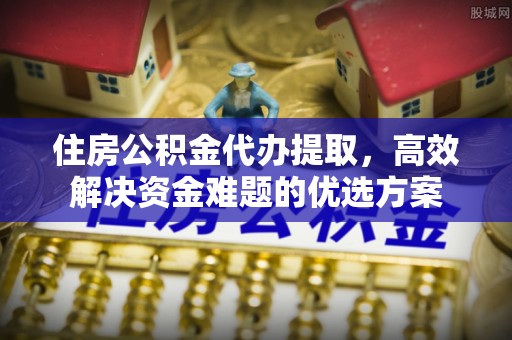 民和住房公积金代办提取，高效解决资金难题的优选方案