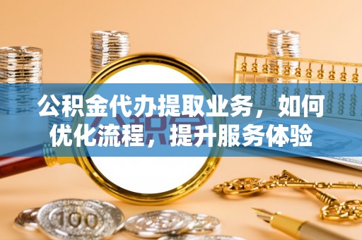民和公积金代办提取业务，如何优化流程，提升服务体验