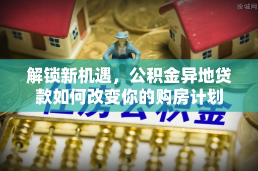 民和解锁新机遇，公积金异地贷款如何改变你的购房计划