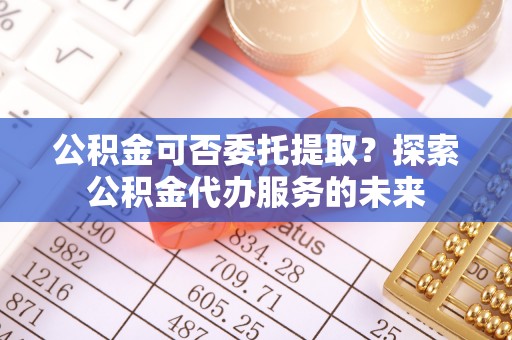 民和公积金可否委托提取？探索公积金代办服务的未来