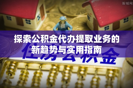 民和探索公积金代办提取业务的新趋势与实用指南